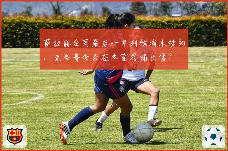 萨拉赫合同最后一年利物浦未续约，克洛普会否在冬窗忍痛出售？
