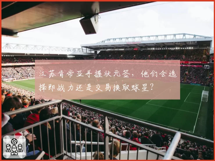 江苏肯帝亚手握状元签，他们会选择即战力还是交易换取球星？