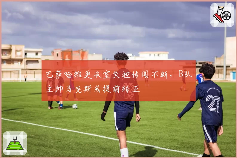 巴萨哈维更衣室失控传闻不断,B队主帅马克斯或提前转正
