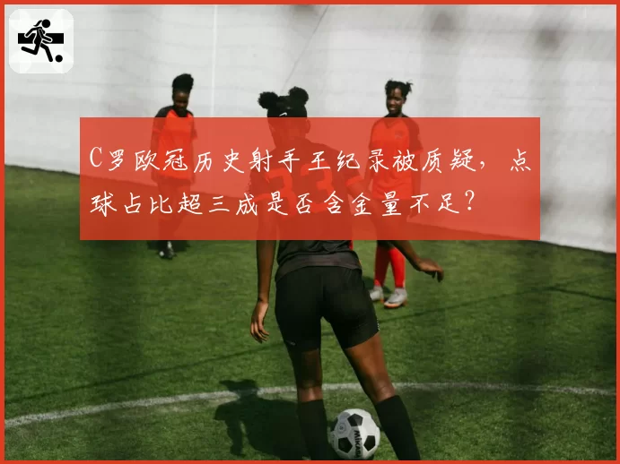 C罗欧冠历史射手王纪录被质疑，点球占比超三成是否含金量不足？