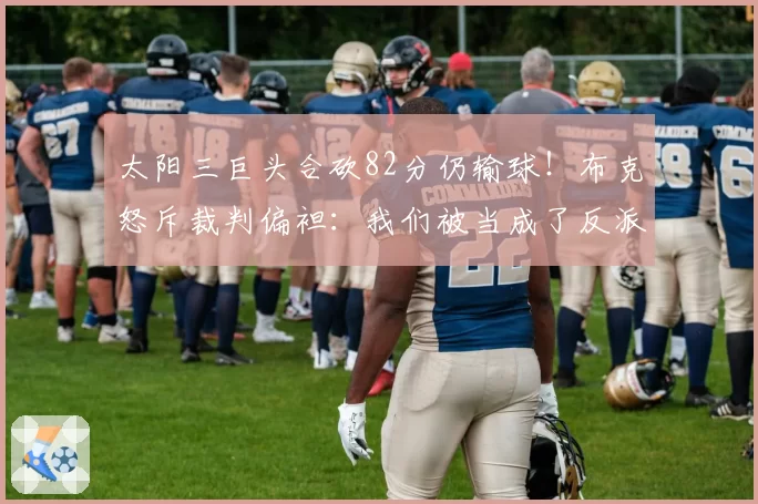 太阳三巨头合砍82分仍输球！布克怒斥裁判偏袒：我们被当成了反派