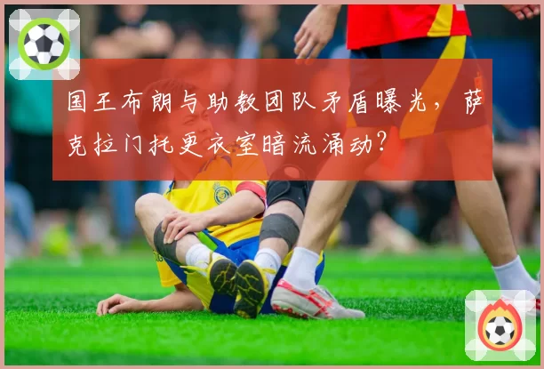 国王布朗与助教团队矛盾曝光，萨克拉门托更衣室暗流涌动？