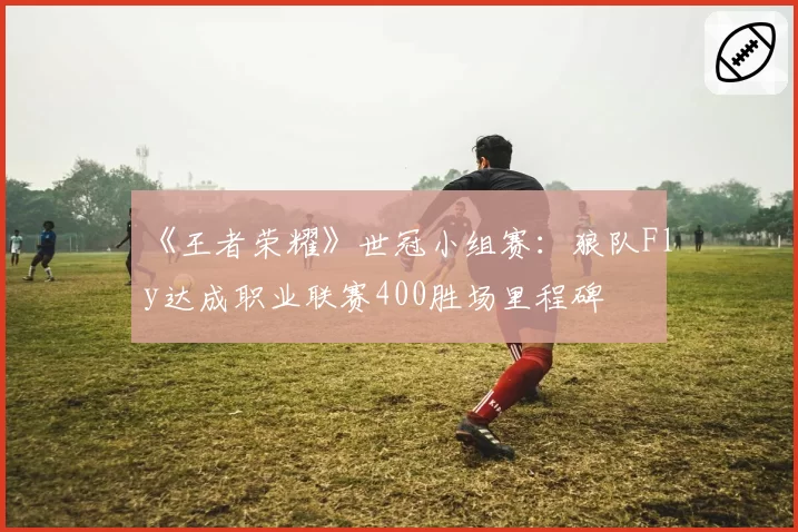 《王者荣耀》世冠小组赛：狼队Fly达成职业联赛400胜场里程碑
