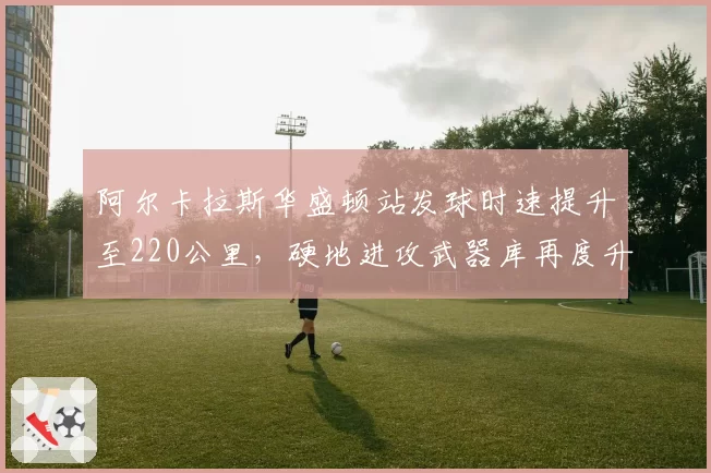 阿尔卡拉斯华盛顿站发球时速提升至220公里，硬地进攻武器库再度升级