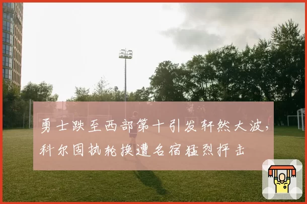 勇士跌至西部第十引发轩然大波，科尔固执轮换遭名宿猛烈抨击