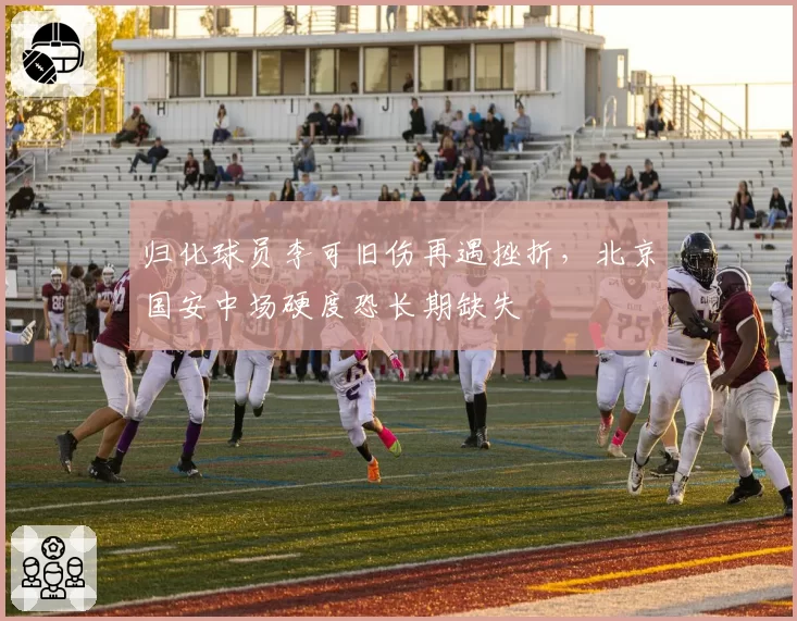 归化球员李可旧伤再遇挫折,北京国安中场硬度恐长期缺失