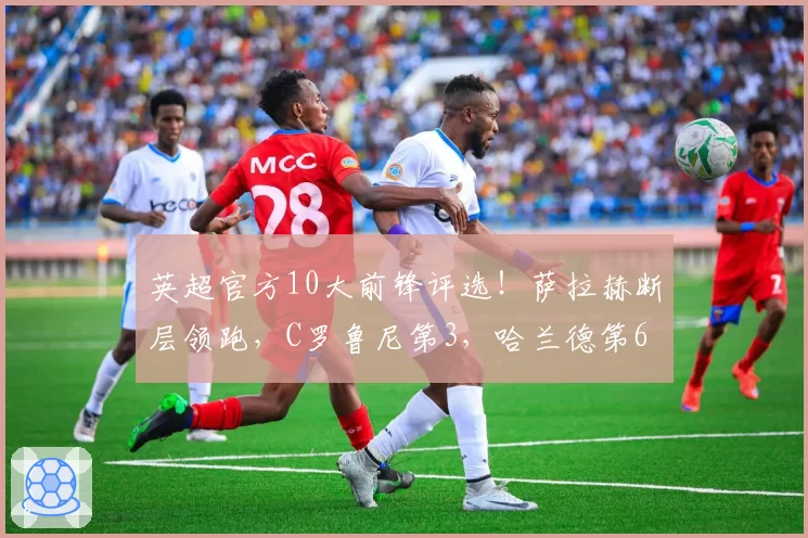 英超官方10大前锋评选!萨拉赫断层领跑,C罗鲁尼第3,哈兰德第6