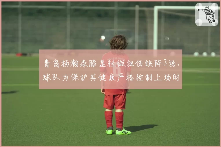 青岛杨瀚森膝盖轻微扭伤缺阵3场,球队为保护其健康严格控制上场时间