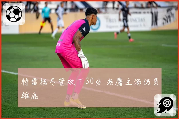 特雷杨尽管砍下30分 老鹰主场仍负雄鹿