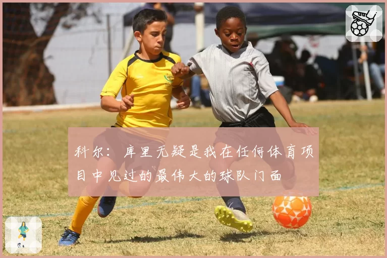 科尔：库里无疑是我在任何体育项目中见过的最伟大的球队门面