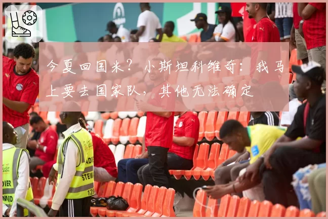 今夏回国米？小斯坦科维奇：我马上要去国家队，其他无法确定