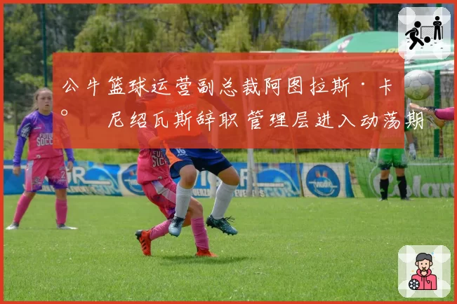 公牛篮球运营副总裁阿图拉斯·卡尔尼绍瓦斯辞职 管理层进入动荡期