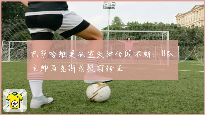巴萨哈维更衣室失控传闻不断,B队主帅马克斯或提前转正