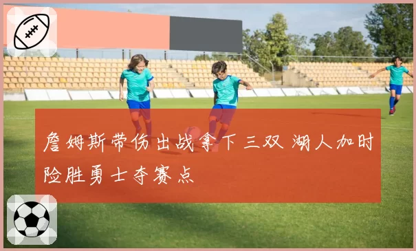 詹姆斯带伤出战拿下三双 湖人加时险胜勇士夺赛点