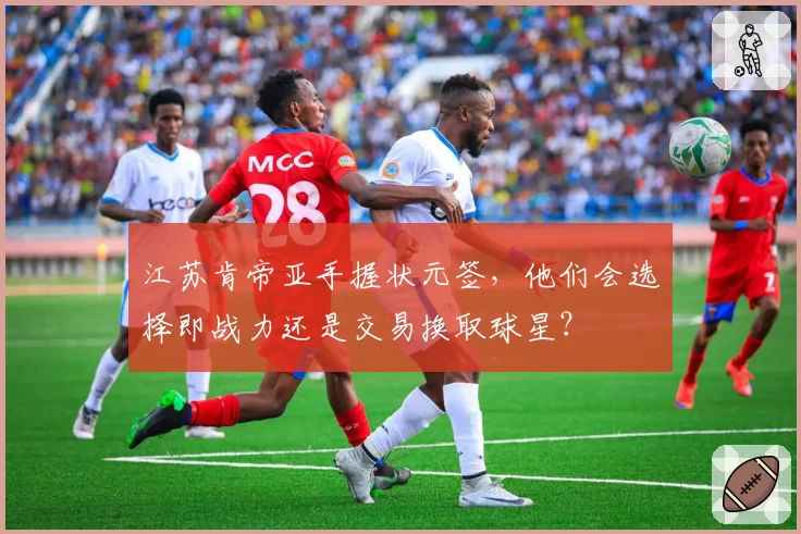 江苏肯帝亚手握状元签,他们会选择即战力还是交易换取球星?