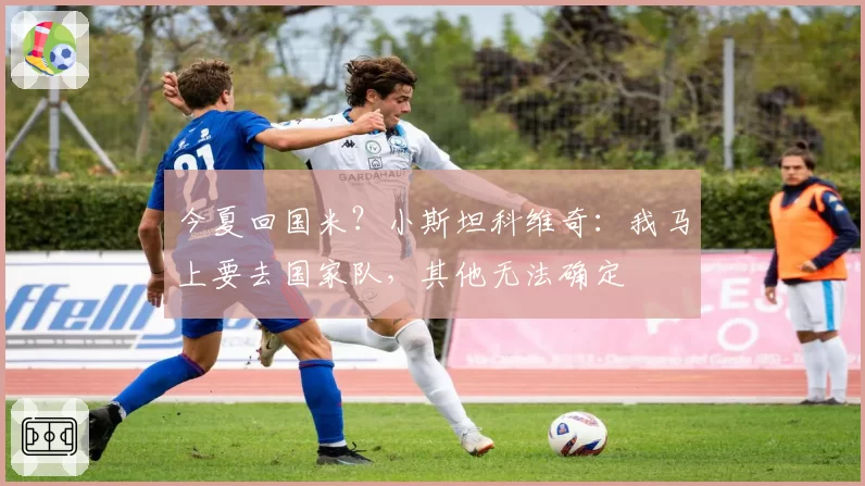 今夏回国米？小斯坦科维奇：我马上要去国家队，其他无法确定