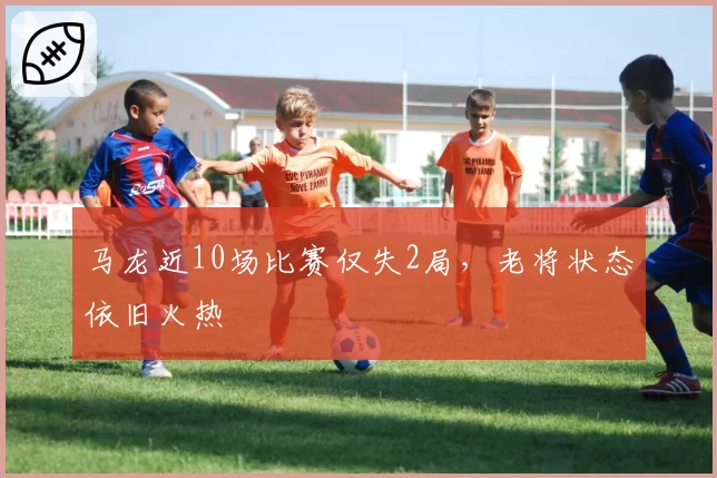 马龙近10场比赛仅失2局,老将状态依旧火热