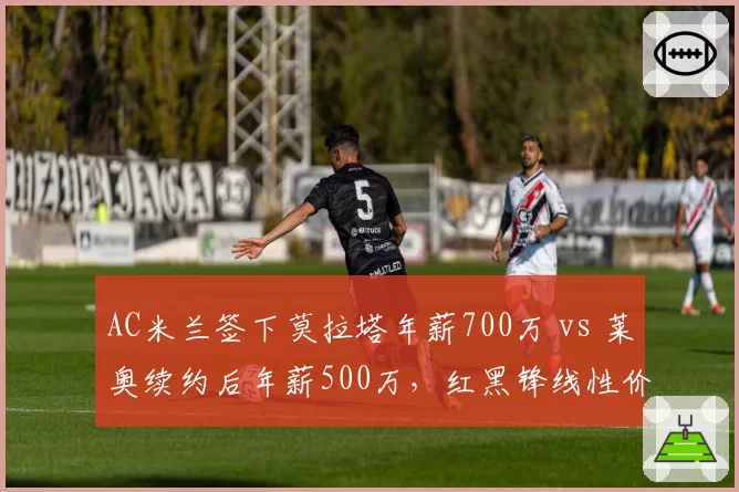 AC米兰签下莫拉塔年薪700万 vs 莱奥续约后年薪500万，红黑锋线性价比之争
