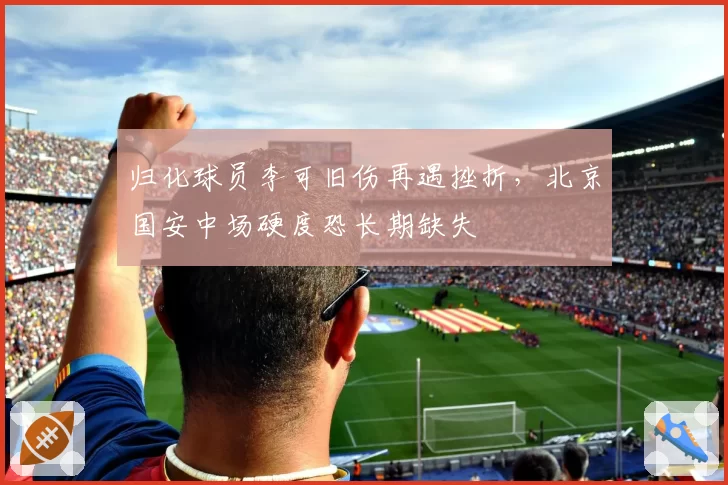 归化球员李可旧伤再遇挫折,北京国安中场硬度恐长期缺失