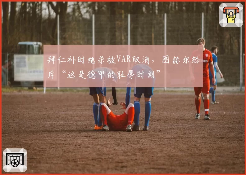 拜仁补时绝杀被VAR取消，图赫尔怒斥“这是德甲的耻辱时刻”