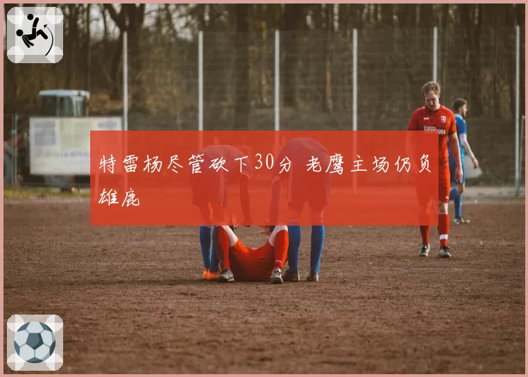 特雷杨尽管砍下30分 老鹰主场仍负雄鹿