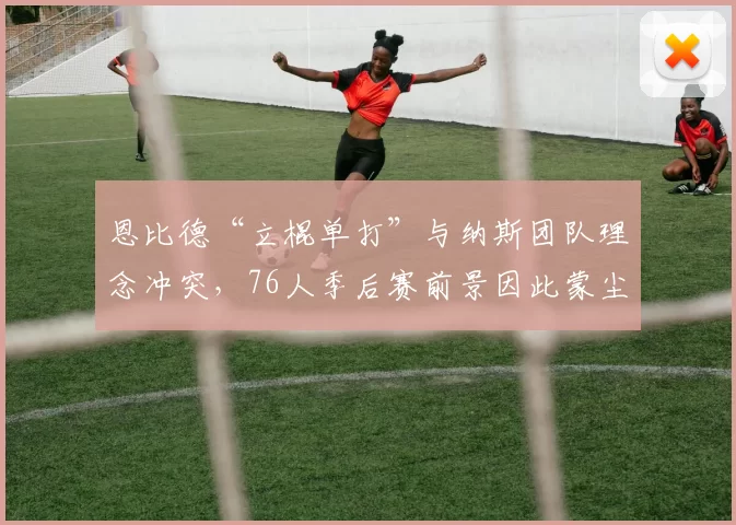 恩比德“立棍单打”与纳斯团队理念冲突,76人季后赛前景因此蒙尘?