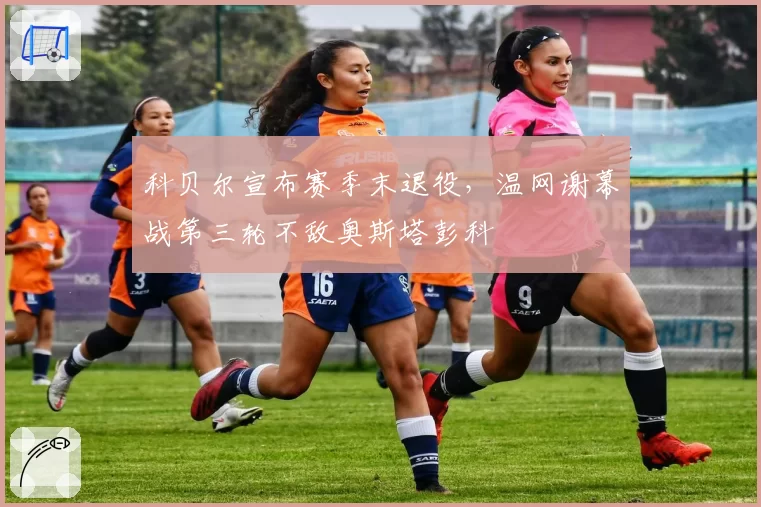 科贝尔宣布赛季末退役，温网谢幕战第三轮不敌奥斯塔彭科