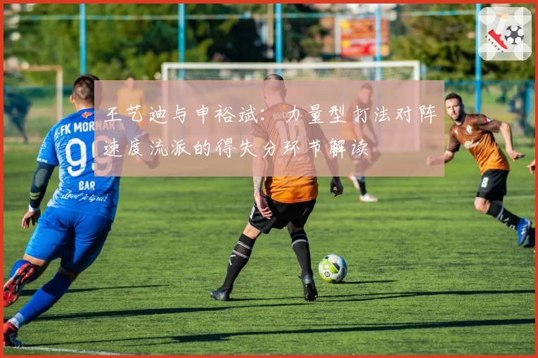 王艺迪与申裕斌：力量型打法对阵速度流派的得失分环节解读