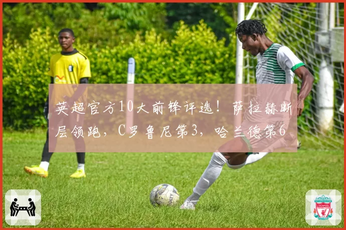 英超官方10大前锋评选！萨拉赫断层领跑，C罗鲁尼第3，哈兰德第6