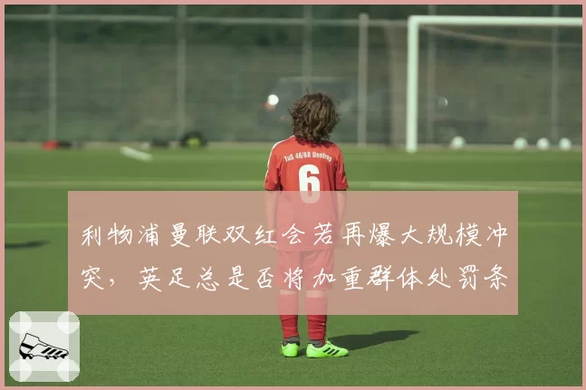 利物浦曼联双红会若再爆大规模冲突，英足总是否将加重群体处罚条款？