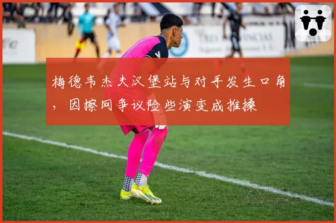 梅德韦杰夫汉堡站与对手发生口角,因擦网争议险些演变成推搡