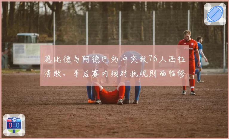 恩比德与阿德巴约冲突致76人西征溃败，季后赛内线对抗规则面临修订
