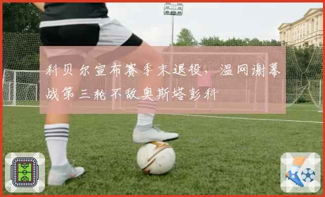 科贝尔宣布赛季末退役，温网谢幕战第三轮不敌奥斯塔彭科