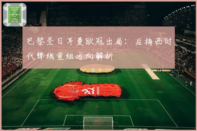 巴黎圣日耳曼欧冠出局：后梅西时代锋线重组方向解析