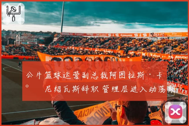 公牛篮球运营副总裁阿图拉斯·卡尔尼绍瓦斯辞职 管理层进入动荡期