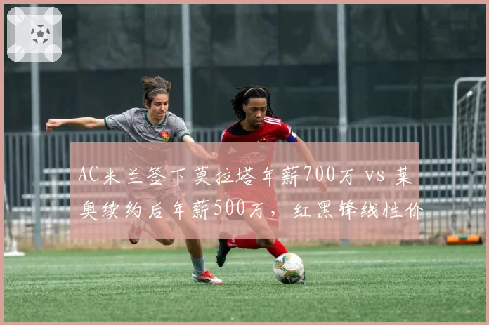 AC米兰签下莫拉塔年薪700万 vs 莱奥续约后年薪500万，红黑锋线性价比之争